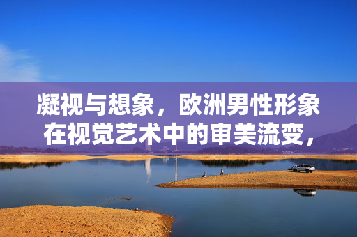 凝视与想象，欧洲男性形象在视觉艺术中的审美流变，凝视与想象，欧洲男性形象的视觉艺术审美流变
