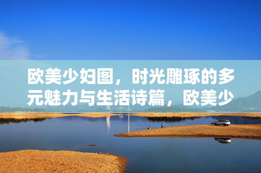 欧美少妇图，时光雕琢的多元魅力与生活诗篇，欧美少妇，时光雕琢的多元生活诗篇