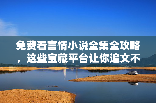 免费看言情小说全集全攻略，这些宝藏平台让你追文不停歇！免费看言情小说全集全攻略，宝藏平台追文不停歇