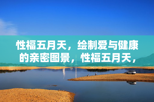 性福五月天，绘制爱与健康的亲密图景，性福五月天，爱与健康的亲密图景