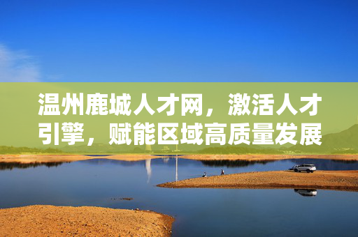 温州鹿城人才网，激活人才引擎，赋能区域高质量发展，温州鹿城人才网，激活人才引擎 赋能区域高质量发展