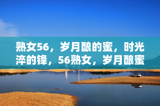 熟女56，岁月酿的蜜，时光淬的锋，56熟女，岁月酿蜜，时光淬锋