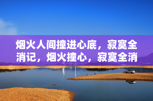 烟火人间撞进心底,寂寞全消记,烟火撞心,寂寞全消 烟火人间撞进心底,寂寞全消记,烟火撞心,寂寞全消