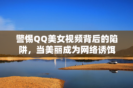 警惕QQ美女视频背后的陷阱,当美丽成为网络诱饵 警惕QQ美女视频背后的陷阱,当美丽成为网络诱饵