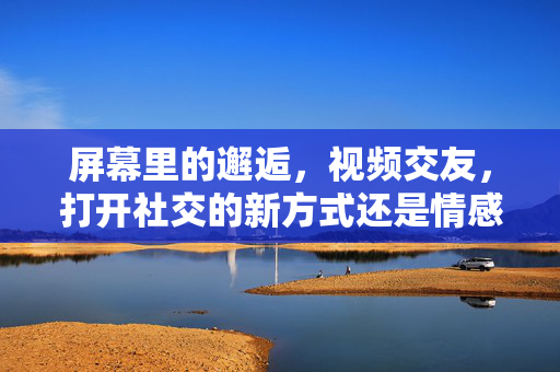 屏幕里的邂逅,视频交友,打开社交的新方式还是情感的新陷阱? 屏幕里的邂逅,视频交友,打开社交的新方式还是情感的新陷阱?