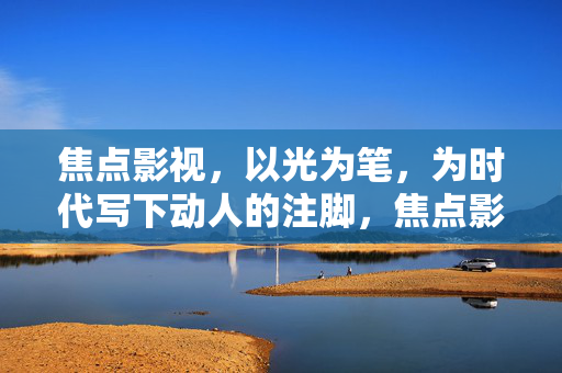 焦点影视,以光为笔,为时代写下动人的注脚,焦点影视,以光为笔,写时代动人注脚 焦点影视,以光为笔,为时代写下动人的注脚,焦点影视,以光为笔,写时代动人注脚