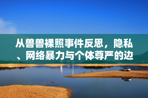 从兽兽裸照事件反思,隐私、网络暴力与个体尊严的边界,从兽兽裸照事件反思隐私、网络暴力与个体尊严的边界 从兽兽裸照事件反思,隐私、网络暴力与个体尊严的边界,从兽兽裸照事件反思隐私、网络暴力与个体尊严的边界