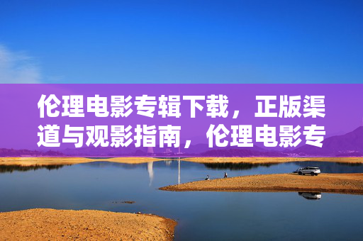 伦理电影专辑下载,正版渠道与观影指南,伦理电影专辑下载,正版渠道与观影指南 伦理电影专辑下载,正版渠道与观影指南,伦理电影专辑下载,正版渠道与观影指南