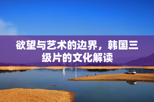 欲望与艺术的边界,韩国三级片的文化解读 欲望与艺术的边界,韩国三级片的文化解读