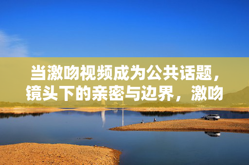 当激吻视频成为公共话题,镜头下的亲密与边界,激吻视频,公共话题下的亲密与边界 当激吻视频成为公共话题,镜头下的亲密与边界,激吻视频,公共话题下的亲密与边界