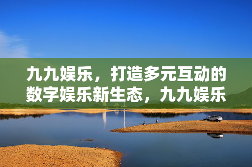 九九娱乐，打造多元互动的数字娱乐新生态，九九娱乐，打造多元互动数字娱乐新生态
