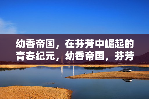 幼香帝国,在芬芳中崛起的青春纪元,幼香帝国,芬芳崛起的青春纪元 幼香帝国,在芬芳中崛起的青春纪元,幼香帝国,芬芳崛起的青春纪元