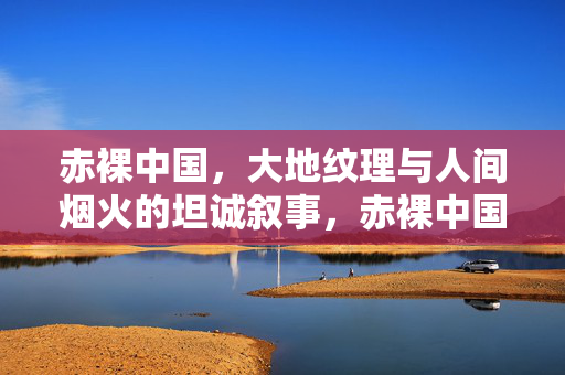 赤裸中国,大地纹理与人间烟火的坦诚叙事,赤裸中国,大地纹理与人间烟火的坦诚叙事 赤裸中国,大地纹理与人间烟火的坦诚叙事,赤裸中国,大地纹理与人间烟火的坦诚叙事