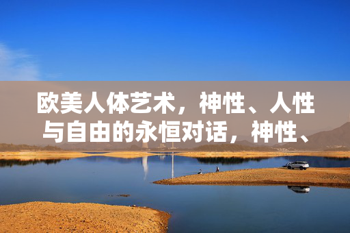 欧美人体艺术,神性、人性与自由的永恒对话,神性、人性与自由,欧美人体艺术的永恒对话 欧美人体艺术,神性、人性与自由的永恒对话,神性、人性与自由,欧美人体艺术的永恒对话