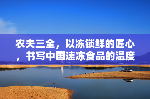 农夫三全，以冻锁鲜的匠心，书写中国速冻食品的温度与厚度，农夫三全，冻锁鲜匠心，书写中国速冻食品温度与厚度