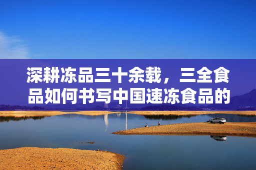 深耕冻品三十余载,三全食品如何书写中国速冻食品的冻真章,三全食品深耕冻品三十余载 书写中国速冻食品冻真章 深耕冻品三十余载,三全食品如何书写中国速冻食品的冻真章,三全食品深耕冻品三十余载 书写中国速冻食品冻真章