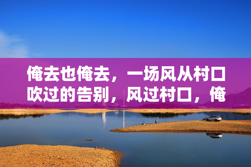 俺去也俺去,一场风从村口吹过的告别,风过村口,俺去也告别 俺去也俺去,一场风从村口吹过的告别,风过村口,俺去也告别