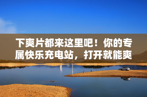 下爽片都来这里吧!你的专属快乐充电站,打开就能爽到飞起!爽片充电站,打开就爽到飞起! 下爽片都来这里吧!你的专属快乐充电站,打开就能爽到飞起!爽片充电站,打开就爽到飞起!