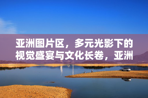 亚洲图片区,多元光影下的视觉盛宴与文化长卷,亚洲图片区,光影盛宴与文化长卷 亚洲图片区,多元光影下的视觉盛宴与文化长卷,亚洲图片区,光影盛宴与文化长卷