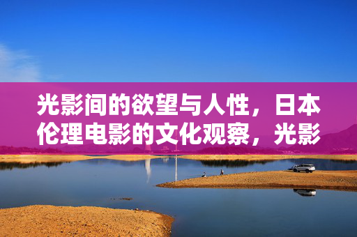光影间的欲望与人性,日本伦理电影的文化观察,光影间欲望与人性的文化镜像——日本伦理电影观察 光影间的欲望与人性,日本伦理电影的文化观察,光影间欲望与人性的文化镜像——日本伦理电影观察