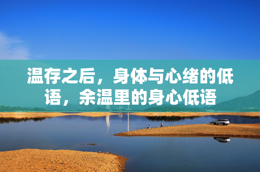 温存之后,身体与心绪的低语,余温里的身心低语 温存之后,身体与心绪的低语,余温里的身心低语