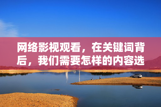 网络影视观看,在关键词背后,我们需要怎样的内容选择?网络影视观看,关键词背后的内容选择深度考量 网络影视观看,在关键词背后,我们需要怎样的内容选择?网络影视观看,关键词背后的内容选择深度考量