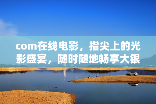 com在线电影,指尖上的光影盛宴,随时随地畅享大银幕,指尖光影,大银幕随时畅享 com在线电影,指尖上的光影盛宴,随时随地畅享大银幕,指尖光影,大银幕随时畅享