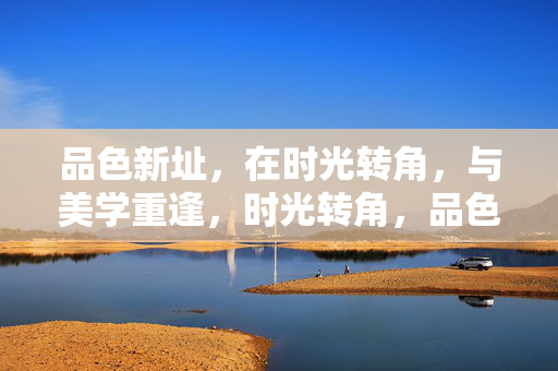 品色新址,在时光转角,与美学重逢,时光转角,品色与美学重逢 品色新址,在时光转角,与美学重逢,时光转角,品色与美学重逢