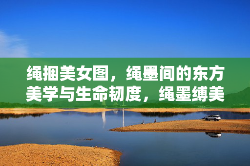 绳捆美女图,绳墨间的东方美学与生命韧度,绳墨缚美,东方美学与生命韧度 绳捆美女图,绳墨间的东方美学与生命韧度,绳墨缚美,东方美学与生命韧度