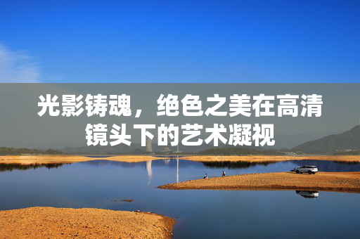 光影铸魂,绝色之美在高清镜头下的艺术凝视 光影铸魂,绝色之美在高清镜头下的艺术凝视