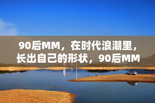 90后MM,在时代浪潮里,长出自己的形状,90后MM,时代浪潮里长出自己的形状 90后MM,在时代浪潮里,长出自己的形状,90后MM,时代浪潮里长出自己的形状