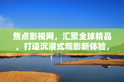 焦点影视网,汇聚全球精品,打造沉浸式观影新体验,焦点影视网,汇聚全球精品,打造沉浸式观影新体验 焦点影视网,汇聚全球精品,打造沉浸式观影新体验,焦点影视网,汇聚全球精品,打造沉浸式观影新体验