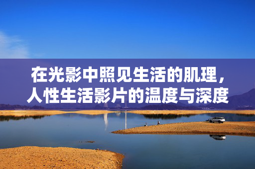 在光影中照见生活的肌理,人性生活影片的温度与深度,光影照见生活肌理,人性影片的温度与深度 在光影中照见生活的肌理,人性生活影片的温度与深度,光影照见生活肌理,人性影片的温度与深度