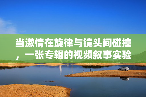 当激情在旋律与镜头间碰撞,一张专辑的视频叙事实验,旋律与镜头的激情碰撞,专辑视频叙事实验 当激情在旋律与镜头间碰撞,一张专辑的视频叙事实验,旋律与镜头的激情碰撞,专辑视频叙事实验