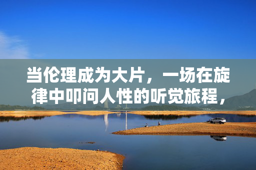 当伦理成为大片,一场在旋律中叩问人性的听觉旅程,伦理旋律,叩问人性的听觉大片 当伦理成为大片,一场在旋律中叩问人性的听觉旅程,伦理旋律,叩问人性的听觉大片