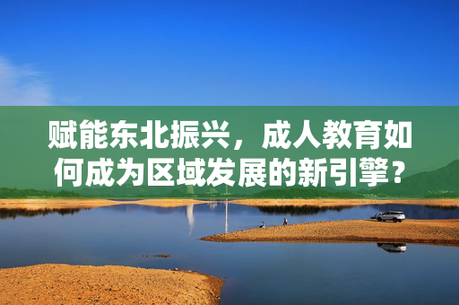 赋能东北振兴，成人教育如何成为区域发展的新引擎？成人教育，赋能东北振兴的新引擎