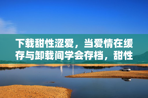 下载甜性涩爱,当爱情在缓存与卸载间学会存档,甜性涩爱,缓存与卸载间学会存档 下载甜性涩爱,当爱情在缓存与卸载间学会存档,甜性涩爱,缓存与卸载间学会存档