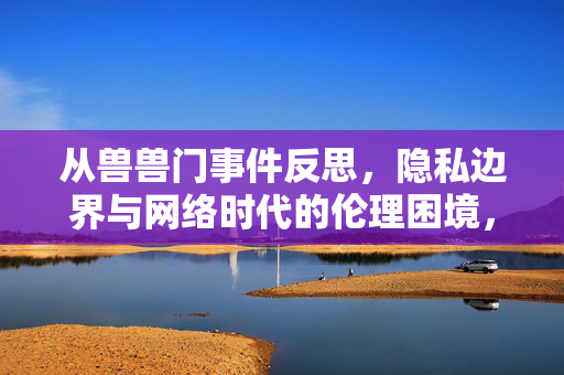 从兽兽门事件反思，隐私边界与网络时代的伦理困境，兽兽门事件，网络时代的隐私边界与伦理困境反思