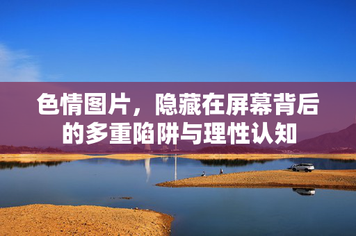 色情图片,隐藏在屏幕背后的多重陷阱与理性认知 色情图片,隐藏在屏幕背后的多重陷阱与理性认知