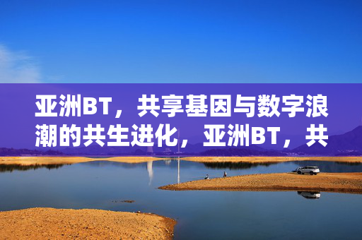 亚洲BT,共享基因与数字浪潮的共生进化,亚洲BT,共享基因与数字浪潮的共生进化 亚洲BT,共享基因与数字浪潮的共生进化,亚洲BT,共享基因与数字浪潮的共生进化