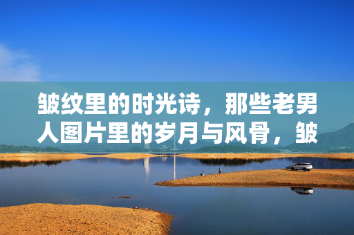 皱纹里的时光诗,那些老男人图片里的岁月与风骨,皱纹里的岁月风骨 皱纹里的时光诗,那些老男人图片里的岁月与风骨,皱纹里的岁月风骨