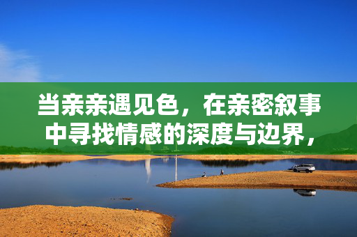 当亲亲遇见色,在亲密叙事中寻找情感的深度与边界,当亲亲遇见色,亲密叙事的情感深度与边界 当亲亲遇见色,在亲密叙事中寻找情感的深度与边界,当亲亲遇见色,亲密叙事的情感深度与边界