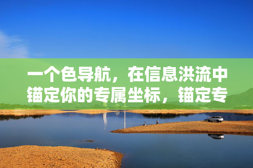 一个色导航,在信息洪流中锚定你的专属坐标,锚定专属坐标,信息洪流中的导航 一个色导航,在信息洪流中锚定你的专属坐标,锚定专属坐标,信息洪流中的导航