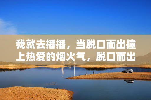 我就去播播,当脱口而出撞上热爱的烟火气,脱口而出撞上烟火热爱 我就去播播,当脱口而出撞上热爱的烟火气,脱口而出撞上烟火热爱