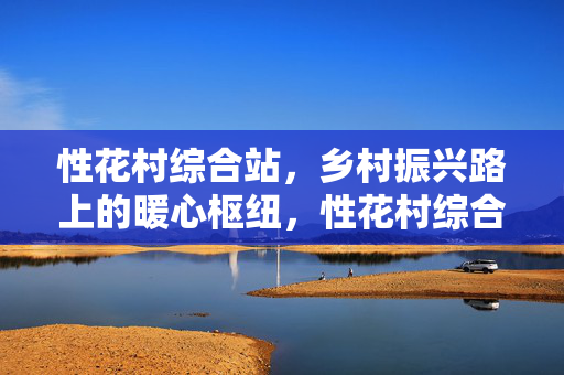 性花村综合站,乡村振兴路上的暖心枢纽,性花村综合站,乡村振兴暖心枢纽 性花村综合站,乡村振兴路上的暖心枢纽,性花村综合站,乡村振兴暖心枢纽