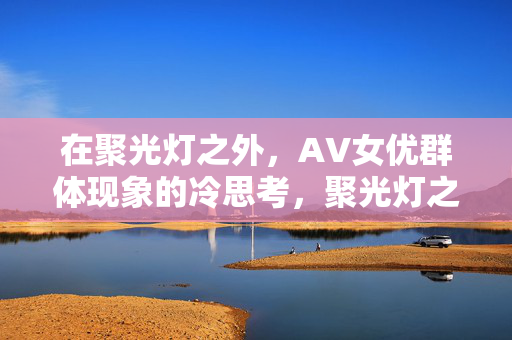 在聚光灯之外,AV女优群体现象的冷思考,聚光灯之外,AV女优群体现象的冷思考 在聚光灯之外,AV女优群体现象的冷思考,聚光灯之外,AV女优群体现象的冷思考