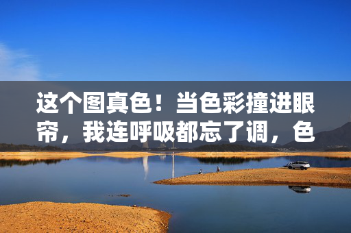 这个图真色！当色彩撞进眼帘，我连呼吸都忘了调，色炸眼帘，惊艳忘呼吸