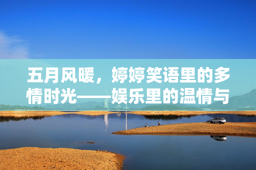 五月风暖，婷婷笑语里的多情时光——娱乐里的温情与惬意，五月风暖，笑语里的多情时光