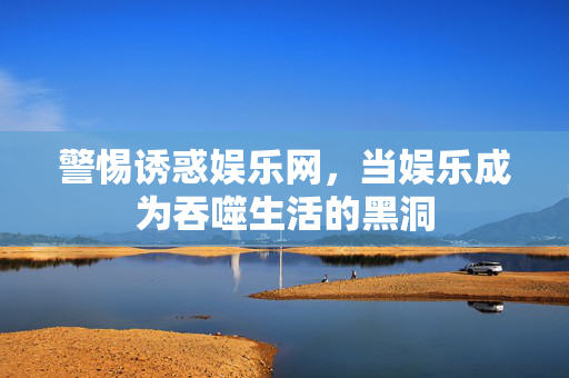 警惕诱惑娱乐网,当娱乐成为吞噬生活的黑洞 警惕诱惑娱乐网,当娱乐成为吞噬生活的黑洞