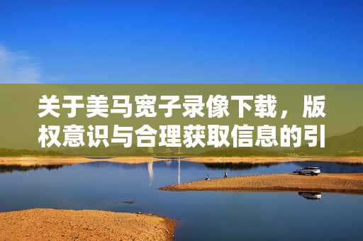 关于美马宽子录像下载,版权意识与合理获取信息的引导,美马宽子录像下载,版权意识与合理获取信息引导 关于美马宽子录像下载,版权意识与合理获取信息的引导,美马宽子录像下载,版权意识与合理获取信息引导